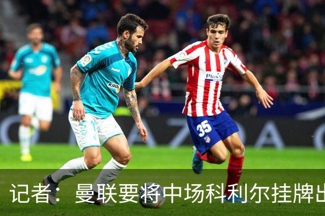 记者：曼联要将中场科利尔挂牌出售，戈尔也大概率被卖